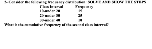 2- Consider the following frequency distribution: SOLVE AND SHOW THE STEPS
Class Interval
Frequency
15
10-under 20
20-under 30
25
30-under 40
10
What is the cumulative frequency of the second class interval?
