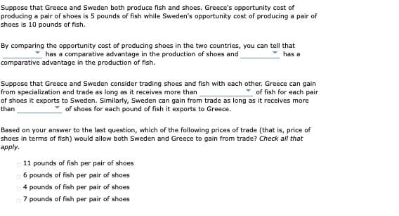Suppose that Greece and Sweden both produce fish and shoes. Greece's opportunity cost of
producing a pair of shoes is 5 pounds of fish while Sweden's opportunity cost of producing a pair of
shoes is 10 pounds of fish.
By comparing the opportunity cost of producing shoes in the two countries, you can tell that
has a comparative advantage in the production of shoes and
has a
comparative advantage in the production of fish.
Suppose that Greece and Sweden consider trading shoes and fish with each other. Greece can gain
from specialization and trade as long as it receives more than
of shoes it exports to Sweden. Similarly, Sweden can gain from trade as long as it receives more
of fish for each pair
than
of shoes for each pound of fish it exports to Greece.
Based on your answer to the last question, which of the following prices of trade (that is, price of
shoes in terms of fish) would allow both Sweden and Greece to gain from trade? Check all that
аpply.
11 pounds of fish per pair of shoes
6 pounds of fish per pair of shoes
4 pounds of fish per pair of shoes
7 pounds of fish per pair of shoes
