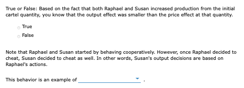 True or False: Based on the fact that both Raphael and Susan increased production from the initial
cartel quantity, you know that the output effect was smaller than the price effect at that quantity.
True
o False
Note that Raphael and Susan started by behaving cooperatively. However, once Raphael decided to
cheat, Susan decided to cheat as well. In other words, Susan's output decisions are based on
Raphael's actions.
This behavior is an example of
