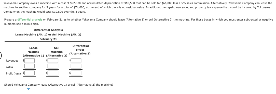 Yokoyama Company owns a machine with a cost of $92,000 and accumulated depreciation of $18,500 that can be sold for $66,000 less a 5% sales commission. Alternatively, Yokoyama Company can lease the
machine to another company for 3 years for a total of $74,000, at the end of which there is no residual value. In addition, the repair, insurance, and property tax expense that would be incurred by Yokoyama
Company on the machine would total $10,500 over the 3 years.
Prepare a differential analysis on February 21 as to whether Yokoyama Company should lease (Alternative 1) or sell (Alternative 2) the machine. For those boxes in which you must enter subtracted or negative
numbers use a minus sign.
Differential Analysis
Lease Machine (Alt. 1) or Sell Machine (Alt. 2)
February 21
Differential
Effect
Lease
Sell
Machine
Machine
(Alternative 2)
(Alternative 1) (Alternative 2)
Revenues
Costs
Profit (loss)
Should Yokoyama Company lease (Alternative 1) or sell (Alternative 2) the machine?
