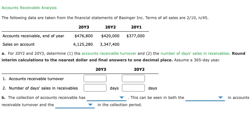 Accounts Receivable Analysis
The following data are taken from the financial statements of Basinger Inc. Terms of all sales are 2/10, n/45.
20Υ3
20Y2
20Y1
Accounts receivable, end of year
$476,800
$420,000
$377,000
Sales on account
4,125,280
3,347,400
a. For 20Y2 and 20Y3, determine (1) the accounts receivable turnover and (2) the number of days' sales in receivables. Round
interim calculations to the nearest dollar and final answers to one decimal place. Assume a 365-day year.
20Y3
20Υ2
1. Accounts receivable turnover
2. Number of days' sales in receivables
days
days
b. The collection of accounts receivable has
This can be seen in both the
in accounts
receivable turnover and the
in the collection period.
