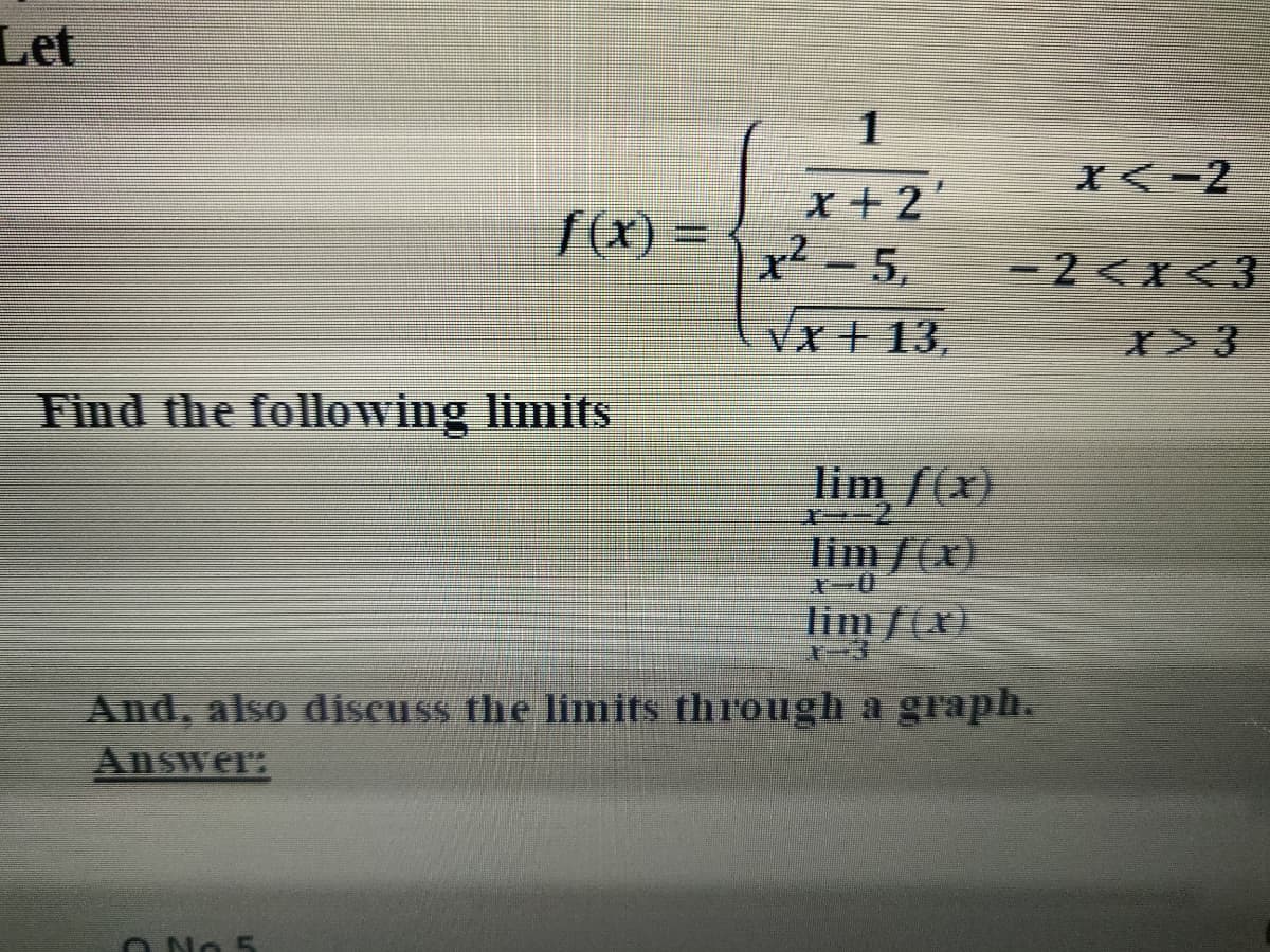 Let
X<-2
x+2'
x-5,
f(x)%=
-2<x<3
Vx+13,
Find the following limits
lim f(x)
1ー-2
lim/(x)
ー0
limf(x)
And, also discuss the limits through a graph.
Answer:
O No 5
