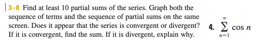 | 3-8 Find at least 10 partial sums of the series. Graph both the
sequence of terms and the sequence of partial sums on the same
screen. Does it appear that the series is convergent or divergent? 4. 2 cos n
If it is convergent, find the sum. If it is divergent, explain why.
n=1
