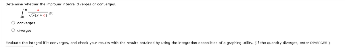 Determine whether the improper integral diverges or converges.
dx
Vx(x + 6)
O converges
O diverges
Evaluate the integral if it converges, and check your results with the results obtained by using the integration capabilities of a graphing utility. (If the quantity diverges, enter DIVERGES.)
