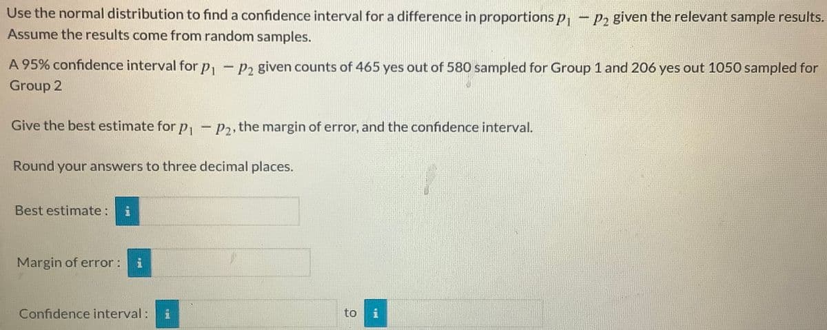 Use the normal distribution to find a confidence interval for a difference in proportions p
P2 given the relevant sample results.
Assume the results come from random samples.
A 95% confidence interval for p, - p, given counts of 465 yes out of 580 sampled for Group 1 and 206 yes out 1050 sampled for
Group 2
Give the best estimate for p - P2, the margin of error, and the confidence interval.
Round your answers to three decimal places.
Best estimate:
Margin of error:
Confidence interval:
to

