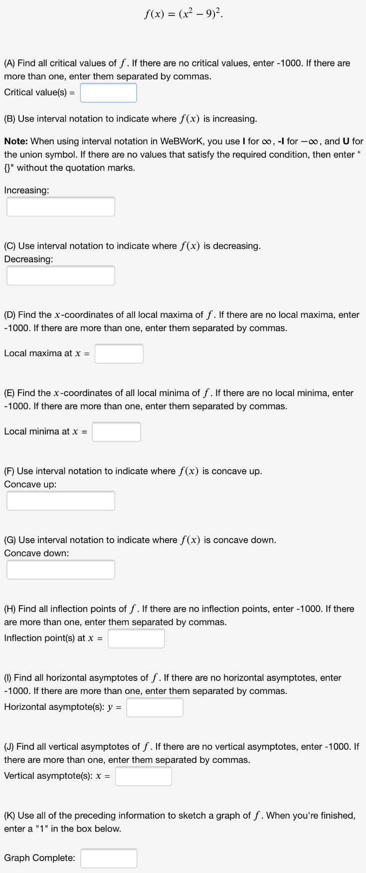 f(x) = (x² – 9)?.
(A) Find all critical values of f. If there are no critical values, enter -1000. If there are
more than one, enter them separated by commas.
Critical value(s) =
(B) Use interval notation to indicate where f(x) is increasing.
Note: When using interval notation in WeBWork, you use I for o, -l for -00, and U for
the union symbol. If there are no values that satisfy the required condition, then enter "
{}" without the quotation marks.
Increasing:
(C) Use interval notation to indicate where f(x) is decreasing.
Decreasing:
(D) Find the x-coordinates of all local maxima of f. If there are no local maxima, enter
-1000. If there are more than one, enter them separated by commas.
Local maxima at x =
(E) Find the x-coordinates of all local minima of f. If there are no local minima, enter
-1000. If there are more than one, enter them separated by commas.
Local minima at x =
(F) Use interval notation to indicate where f(x) is concave up.
Concave up:
(G) Use interval notation to indicate where f(x) is concave down.
Concave down:
(H) Find all inflection points of f. If there are no inflection points, enter -1000. If there
are more than one, enter them separated by commas.
Inflection point(s) at x =
(1) Find all horizontal asymptotes of f. If there are no horizontal asymptotes, enter
-1000. If there are more than one, enter them separated by commas.
Horizontal asymptote(s): y =
(J) Find all vertical asymptotes of f. If there are no vertical asymptotes, enter -1000. If
there are more than one, enter them separated by commas.
Vertical asymptote(s): x =
(K) Use all of the preceding information to sketch a graph of f. When you're finished,
enter a "1" in the box below.
Graph Complete:
