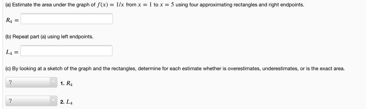 (a) Estimate the area under the graph of f(x) = 1/x from x = 1 to x = 5 using four approximating rectangles and right endpoints.
R4
(b) Repeat part (a) using left endpoints.
L4
(c) By looking at a sketch of the graph and the rectangles, determine for each estimate whether is overestimates, underestimates, or is the exact area.
?
1. R4
?
2. L4
