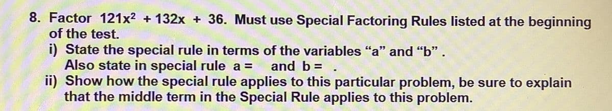 8. Factor 121x² + 132x + 36. Must use Special Factoring Rules listed at the beginning
of the test.
i) State the special rule in terms of the variables "a" and "b" .
Also state in special rule a =
ii) Show how the special rule applies to this particular problem, be sure to explain
that the middle term in the Special Rule applies to this problem.
and b = .
