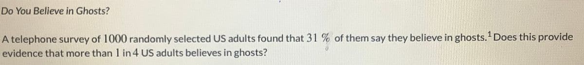 Do You Believe in Ghosts?
A telephone survey of 1000 randomly selected US adults found that 31 % of them say they believe in ghosts." Does this provide
evidence that more than 1 in 4 US adults believes in ghosts?
