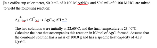 In a coffee cup calorimeter, 50.0 mL of 0.100 M AGNO3 and 50.0 mL of 0.100 M HCl are mixed
to yield the following reaction:
Ag (20) + Cl (9) → AgClo) AH = ?
The two solutions were initially at 22.60°C, and the final temperature is 23.40°C.
Calculate the heat that accompanies this reaction in kJ/mol of AgCl formed. Assume that
the combined solution has a mass of 100.0 g and has a specific heat capacity of 4.18
J/g•°C.
