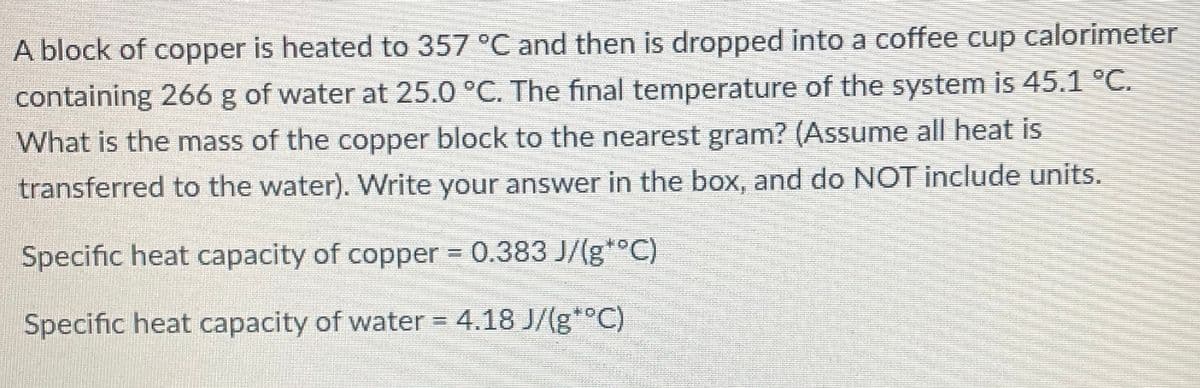 A block of copper is heated to 357 °C and then is dropped into a coffee cup calorimeter
containing 266 g of water at 25.0 °C. The final temperature of the system is 45.1 °C.
What is the mass of the copper block to the nearest gram? (Assume all heat is
transferred to the water). Write your answer in the box, and do NOT include units.
Specific heat capacity of copper = 0.383 J/(g*°C)
Specific heat capacity of water =
4.18 J/(g*°C)
