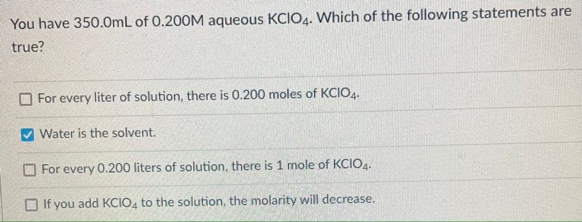 You have 350.0mL of 0.20OM aqueous KCIO.. Which of the following statements are
true?
For every liter of solution, there is 0.200 moles of KCIO,.
Water is the solvent.
For every 0.200 liters of solution, there is 1 mole of KCIO,.
O If you add KCIO, to the solution, the molarity will decrease.
