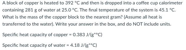 A block of copper is heated to 392 °C and then is dropped into a coffee cup calorimeter
containing 281 g of water at 25.0 °C. The final temperature of the system is 45.1 °C.
What is the mass of the copper block to the nearest gram? (Assume all heat is
transferred to the water). Write your answer in the box, and do NOT include units.
Specific heat capacity of copper = 0.383 J/(g*°C)
Specific heat capacity of water = 4.18 J/(g*°C)
