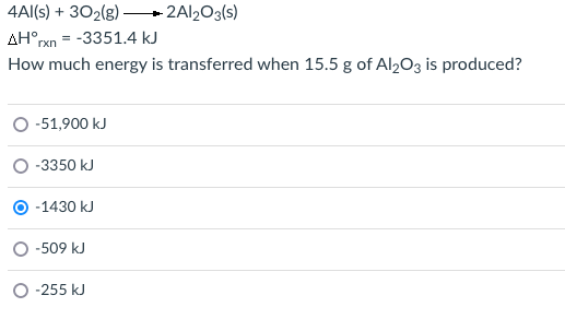 4Al(s) + 302(g) -
- 2AI2O3(s)
AH°rxn = -3351.4 kJ
How much energy is transferred when 15.5 g of Al2O3 is produced?
-51,900 kJ
-3350 kJ
O -1430 kJ
-509 kJ
-255 kJ
