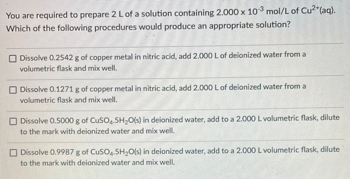 You are required to prepare 2 L of a solution containing 2.000 x 103 mol/L of Cu2*(aq).
Which of the following procedures would produce an appropriate solution?
O Dissolve 0.2542 g of copper metal in nitric acid, add 2.000 L of deionized water from a
volumetric flask and mix well.
O Dissolve 0.1271 g of copper metal in nitric acid, add 2.000 L of deionized water from a
volumetric flask and mix well.
Dissolve 0.5000 g of CuSO4.5H,0(s) in deionized water, add to a 2.000 L volumetric flask, dilute
to the mark with deionized water and mix well.
O Dissolve 0.9987 g of CuSO4.5H,O(s) in deionized water, add to a 2.000 L volumetric flask, dilute
to the mark with deionized water and mix well.

