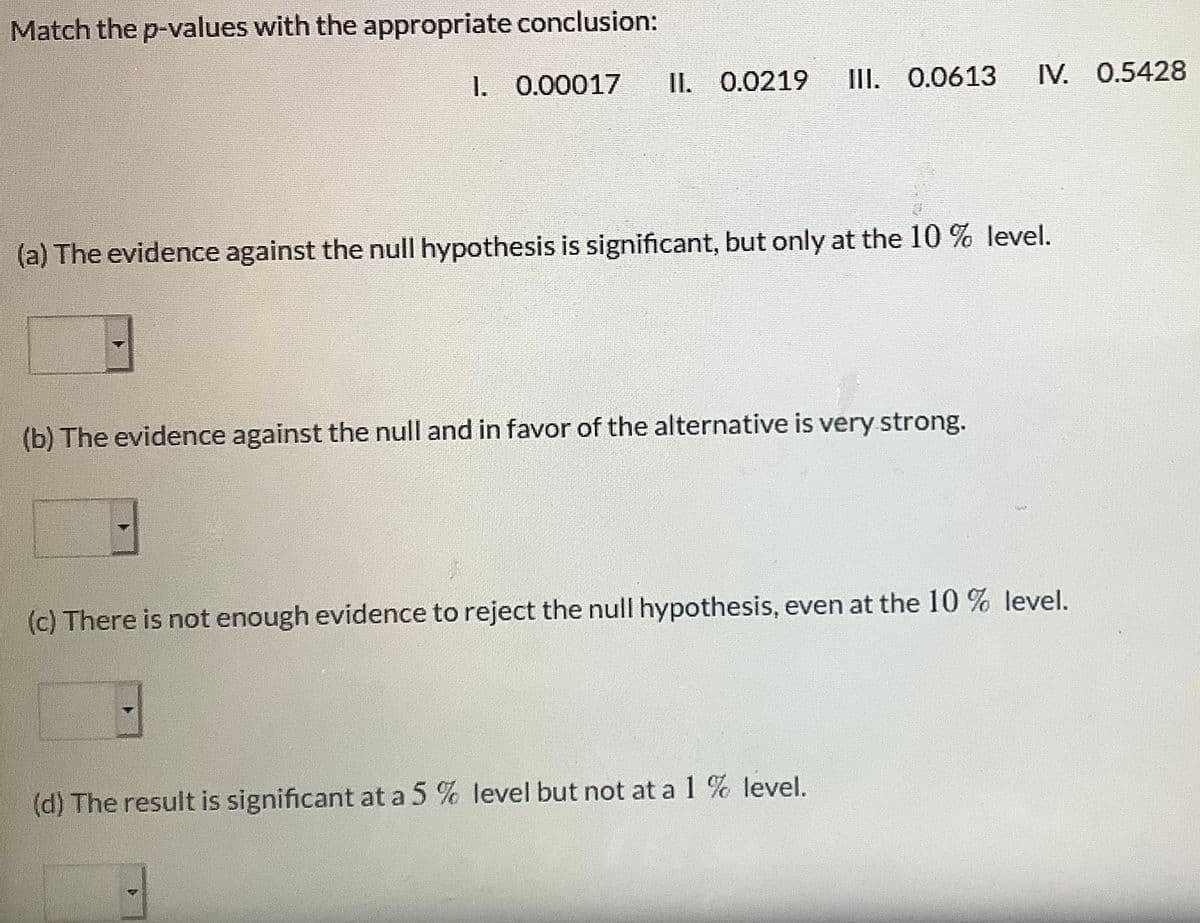 Match the p-values with the appropriate conclusion:
1. 0.00017
II. 0.0219
III. 0.0613
IV. 0.5428
(a) The evidence against the null hypothesis is significant, but only at the 10 % level.
(b) The evidence against the null and in favor of the alternative is very strong.
(c) There is not enough evidence to reject the null hypothesis, even at the 10 % level.
(d) The result is significant at a 5 % level but not at a 1 % level.
