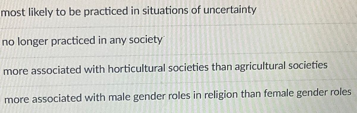 most likely to be practiced in situations of uncertainty
no longer practiced in any society
more associated with horticultural societies than agricultural societies
more associated with male gender roles in religion than female gender roles
