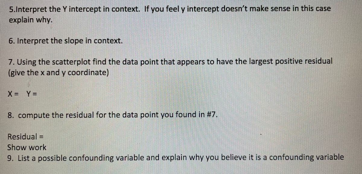 5.Interpret the Y intercept in context. If you feel y intercept doesn't make sense in this case
explain why.
6. Interpret the slope in context.
7. Using the scatterplot find the data point that appears to have the largest positive residual
(give the x and y coordinate)
X= Y%3D
8. compute the residual for the data point you found in #7.
Residual =
Show work
9. List a possible confounding variable and explain why you believe it is a confounding variable
