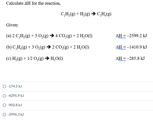 Calculate AH for the reaction,
C,H,(g) + H,(g) → C,H,(g)
Given:
(a) 2 C,H,(g) + 5 0,(g) →4 CO,(g) +2 H,O(1)
AH =-2599.2 kJ
(b) C,H,(g) + 3 0,(g) → 2 CO,(g) + 2 H,O(1)
AH = -1410.9 kJ
(c) H,(g) + 12 O,(g) → H,O(1)
AH = -285.8 kJ
O -174.5 kJ
-4295.9 kJ
-902.8 kJ
O -2996.3 kJ
