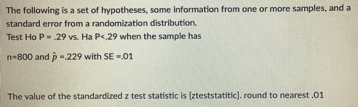 The following is a set of hypotheses, some information from one or more samples, and a
standard error from a randomization distribution.
Test Ho P = .29 vs. Ha P<.29 when the sample has
n3800 and p =.229 with SE -.01
The value of the standardized z test statistic is [zteststatitic]. round to nearest.01
