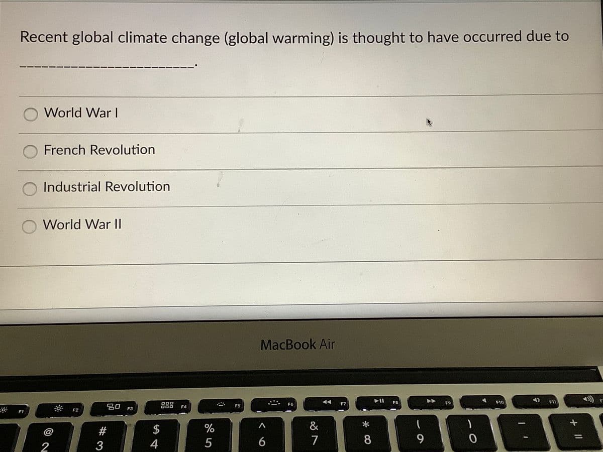 Recent global climate change (global warming) is thought to have occurred due to
World War I
French Revolution
Industrial Revolution
World War II
MacBook Air
O00
F6
F7
F8
F9
F10
F11
吕口
F5
F3
F4
F1
F2
$
%
&
*
@
4
6
7
9.
2
+ II
* CO
# 3
