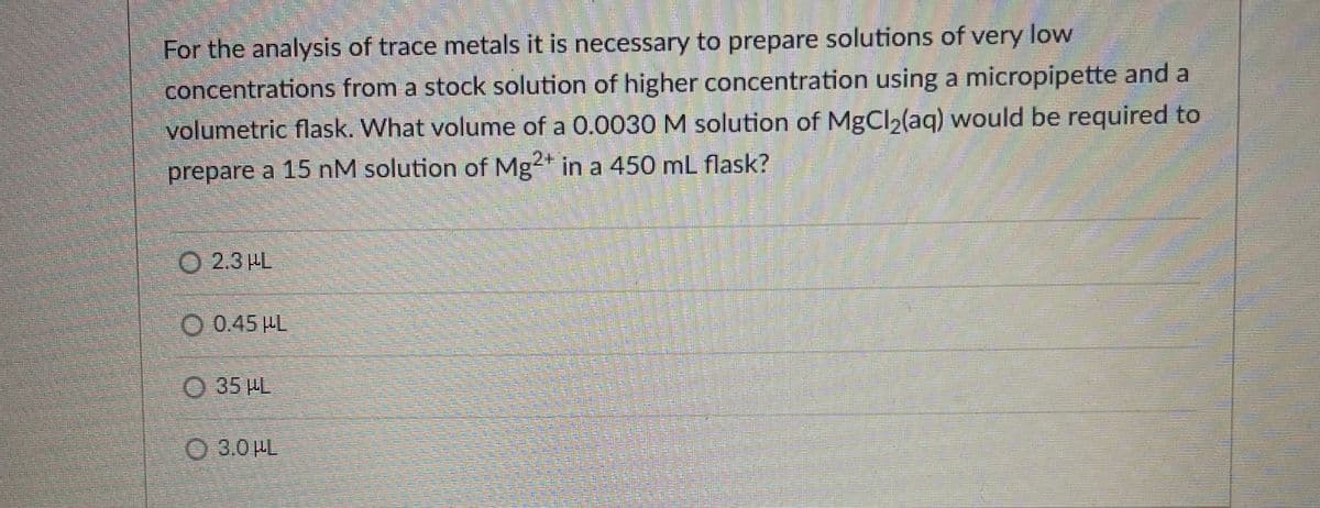 For the analysis of trace metals it is necessary to prepare solutions of very low
concentrations from a stock solution of higher concentration using a micropipette and a
volumetric flask. What volume of a 0.0030M solution of MgCl2(aq) would be required to
prepare a 15 nM solution of Mg2* in a 450 mL flask?
O 2.3 HL
O 0.45 HL
O 35 HL
O 3.0 HL
