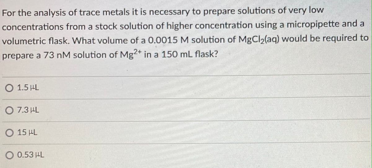For the analysis of trace metals it is necessary to prepare solutions of very low
concentrations from a stock solution of higher concentration using a micropipette and a
volumetric flask. What volume of a 0.0015 M solution of MgCl2(aq) would be required to
prepare a 73 nM solution of Mg2* in a 150 mL flask?
O 1.5 HL
O 7.3 HL
O 15 HL
O 0.53 HL
