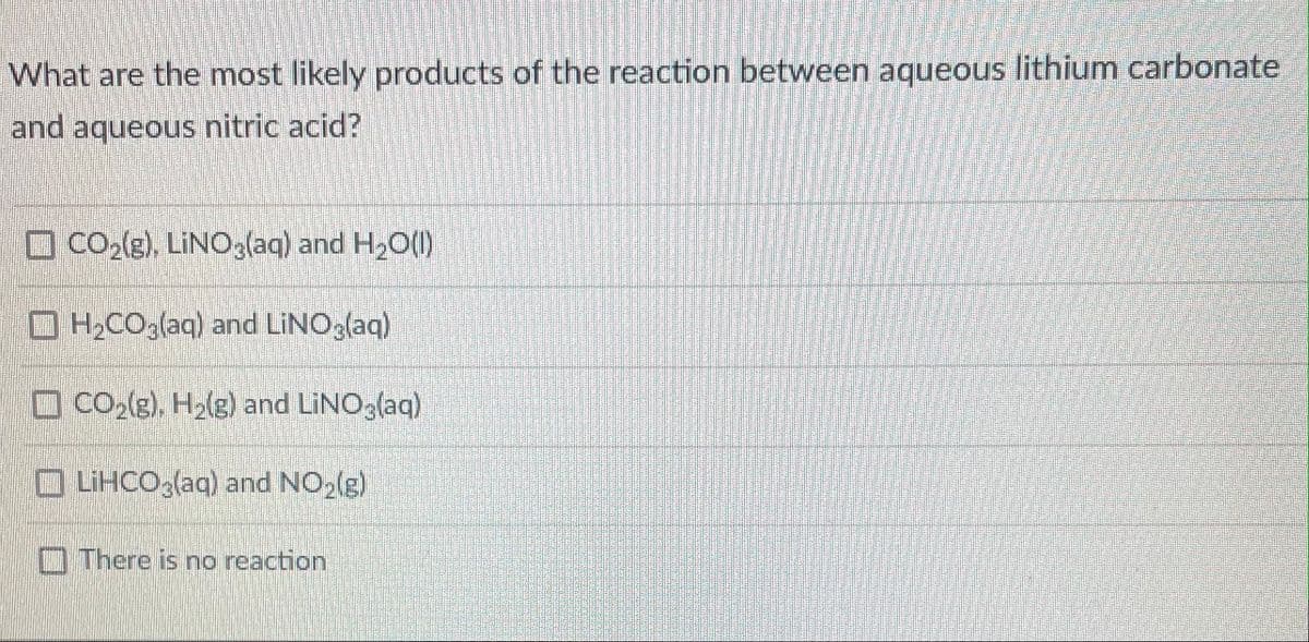 What are the most likely products of the reaction between aqueous lithium carbonate
and aqueous nitric acid?
O CO(e), LINO,(aq) and H20()
HCO,(aq) and LINO,(aq)
O CO,(g), H,(g) and LINO (aq)
O LiHCO;(aq) and NO,(g)
D There is no reaction
