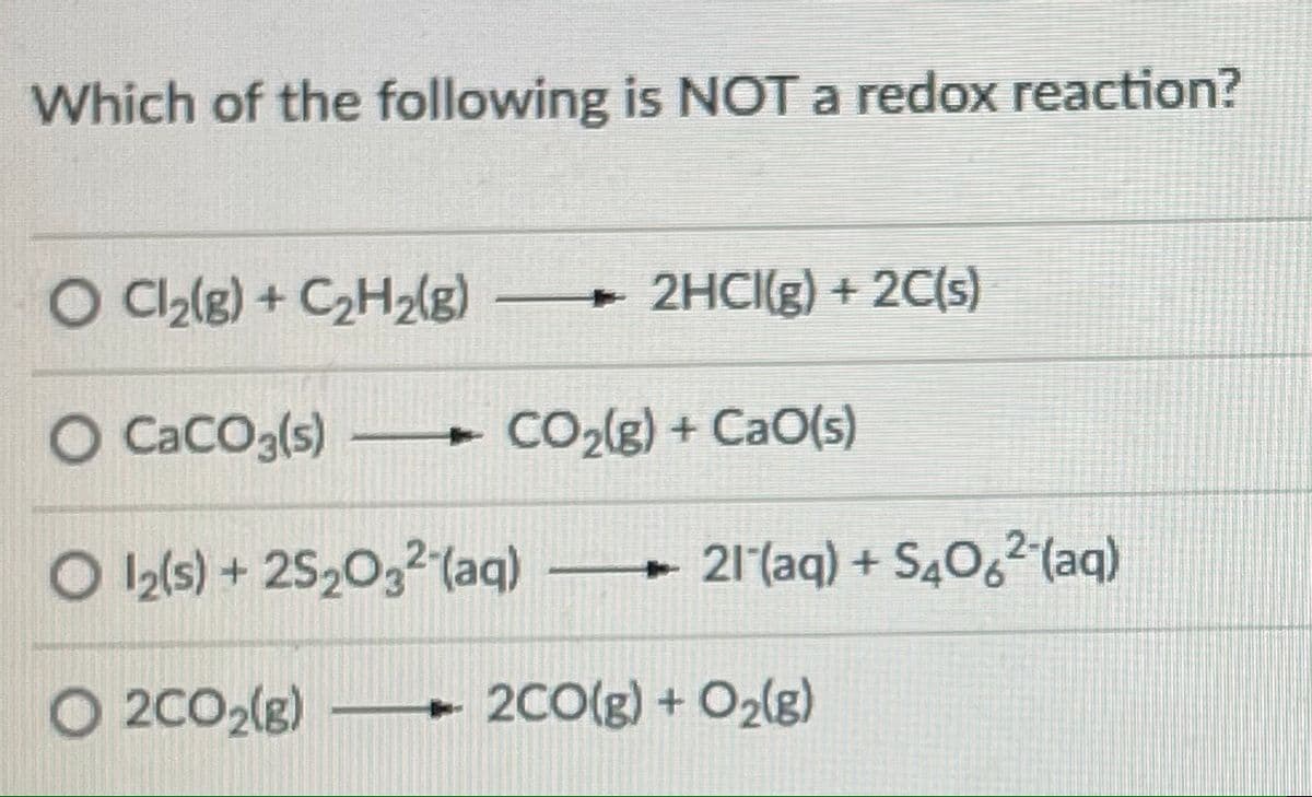 Which of the following is NOT a redox reaction?
O C2(g) + C2H2(g) 2HCI(g) + 2C(s)
O Caco3(s)
CO2(g) + CaO(s)
O 12/s) + 2520,2(aq) 21(aq) + S40,² (aq)
O 2C02(g)
+ 2C0(g) + O2lg)
