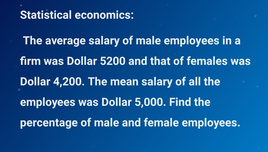 Statistical economics:
The average salary of male employees in a
firm was Dollar 5200 and that of females was
Dollar 4,200. The mean salary of all the
employees was Dollar 5,000. Find the
percentage of male and female employees.
