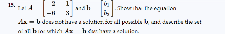 15.
2 -1
b₁
and b
Show that the equation
-6
3
b2
=
b does not have a solution for all possible b, and describe the set
Let A =
Ax
of all b for which Ax=b does have a solution.