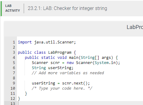 LAB
ACTIVITY
1 import
java.util.Scanner;
3 public class LabProgram {
NMSN 00
2
4
5
6
7
8
9
10
11
12}
13
23.2.1: LAB: Checker for integer string
public static void main(String[] args) {
Scanner scnr = new Scanner(System.in);
String userString;
// Add more variables as needed
}
userString = scnr.next();
/* Type your code here. */
LabPro