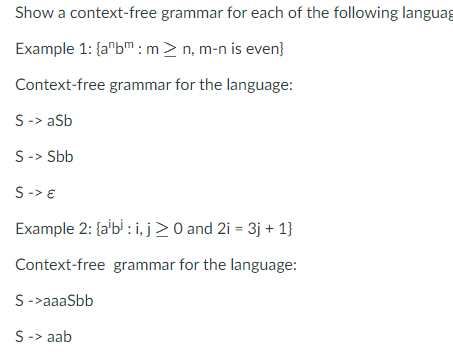 Show a context-free grammar for each of the following languag
Example 1: {a¹bm: m > n, m-n is even}
Context-free grammar for the language:
S -> aSb
S -> Sbb
S-> €
Example 2: {albi: i, j≥0 and 2i = 3j + 1}
Context-free grammar for the language:
S->aaaSbb
S -> aab