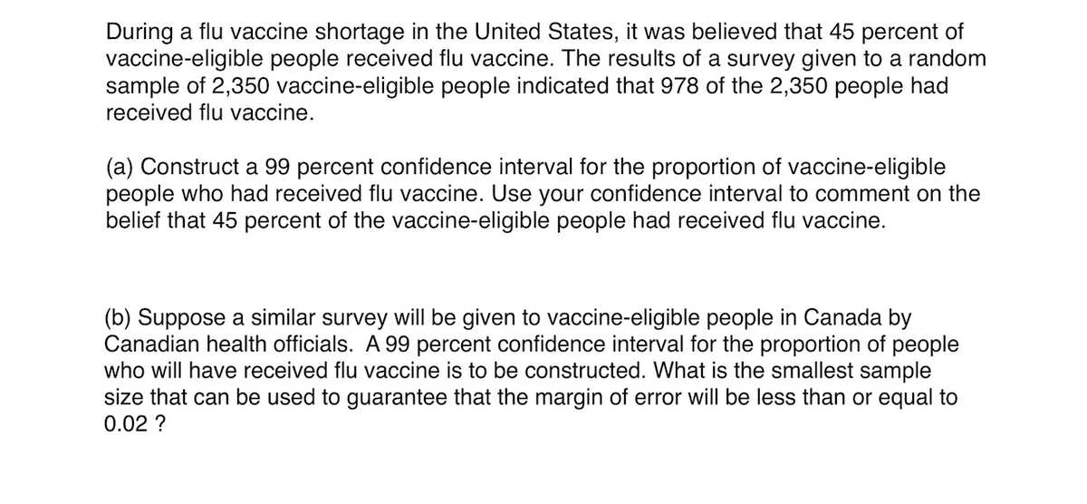 During a flu vaccine shortage in the United States, it was believed that 45 percent of
vaccine-eligible people received flu vaccine. The results of a survey given to a random
sample of 2,350 vaccine-eligible people indicated that 978 of the 2,350 people had
received flu vaccine.
(a) Construct a 99 percent confidence interval for the proportion of vaccine-eligible
people who had received flu vaccine. Use your confidence interval to comment on the
belief that 45 percent of the vaccine-eligible people had received flu vaccine.
(b) Suppose a similar survey will be given to vaccine-eligible people in Canada by
Canadian health officials. A 99 percent confidence interval for the proportion of people
who will have received flu vaccine is to be constructed. What is the smallest sample
size that can be used to guarantee that the margin of error will be less than or equal to
0.02 ?
