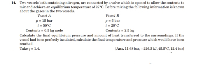 14. Two vessels both containing nitrogen, are connected by a valve which is opened to allow the contents to
mix and achieve an equilibrium temperature of 27°C. Before mixing the following information is known
about the gases in the two vessels.
Vessel A
Vessel B
p = 15 bar
t = 50°C
Contents = 0.5 kg mole
Calculate the final equilibrium pressure and amount of heat transferred to the surroundings. If the
vessel had been perfectly insulated, calculate the final temperature and pressure which would have been
reached.
p = 6 bar
t = 20°C
Contents = 2.5 kg
Take y = 1.4.
[Ans. 11.68 bar, – 226.2 kJ, 45.5°C, 12.4 bar]
