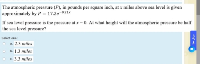 The atmospheric pressure (P), in pounds per square inch, at x miles above sea level is given
approximately by P = 17.2e-
p-0.21x
If sea level pressure is the pressure at x = 0. At what height will the atmospheric pressure be half
the sea level pressure?
Select one:
O a. 2.3 miles
O b. 1.3 miles
c. 3.3 miles
