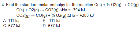 _4. Find the standard molar enthalpy for the reaction C(s) + ½ 02(g) – CO(g)
C(s) + 02(g) – CO2(g) AHo = -394 kJ
Co2(g) – CO(g) + ½ 02(g) AHo = +283 kJ
A. 111 kJ
C. 677 kJ
B. -111 kJ
D.-677 kJ
