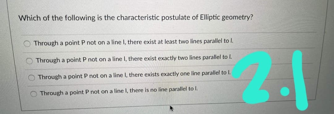 Which of the following is the characteristic postulate of Elliptic geometry?
Through a point P not on a line I, there exist at least two lines parallel to I.
2.1
Through a point P not on a line I, there exist exactly two lines parallel to I.
Through a point P not on a line I, there exists exactly one line parallel to l.
Through a point P not on a line I, there is no line parallel to I.
