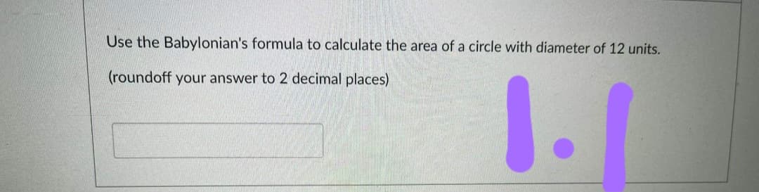 Use the Babylonian's formula to calculate the area of a circle with diameter of 12 units.
1.1
(roundoff your answer to 2 decimal places)
