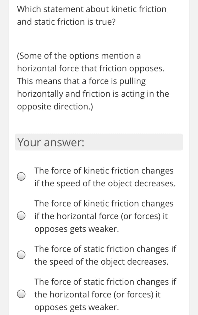 Which statement about kinetic friction
and static friction is true?
(Some of the options mention a
horizontal force that friction opposes.
This means that a force is pulling
horizontally and friction is acting in the
opposite direction.)
Your answer:
The force of kinetic friction changes
if the speed of the object decreases.
The force of kinetic friction changes
if the horizontal force (or forces) it
opposes gets weaker.
The force of static friction changes if
the speed of the object decreases.
The force of static friction changes if
O the horizontal force (or forces) it
opposes gets weaker.
