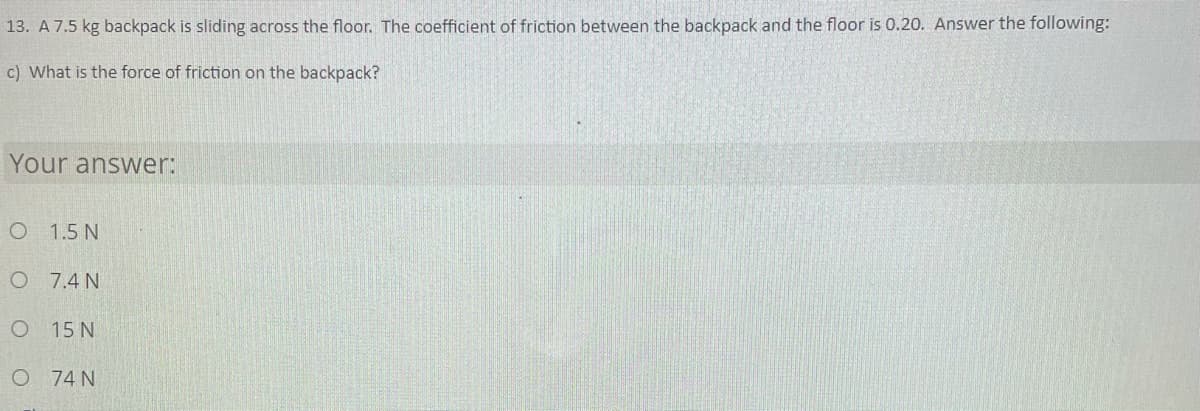 13. A 7.5 kg backpack is sliding across the floor. The coefficient of friction between the backpack and the floor is 0.20. Answer the following:
c) What is the force of friction on the backpack?
Your answer:
1.5 N
O 7.4 N
15 N
O 74 N
