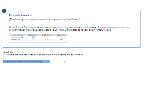 Required information
[The following Informetion applies to the questions displeyed below]
Greet Sounds Company sells various electronics Including computers and televislons. The company reporta inventory
using the lower of cost and net realizeble value (NRV). Deta releted to its year-end Inventory follows.
Inventory
Televisions
Quantity
128
Unit Cost
$ 77
unit NV
$ 92
Computers
42
328
260
Required:
1. Calculate the total recorded cost of ending Inventory before any acjustments.
Cost of ending inventory (bafore adustment)
