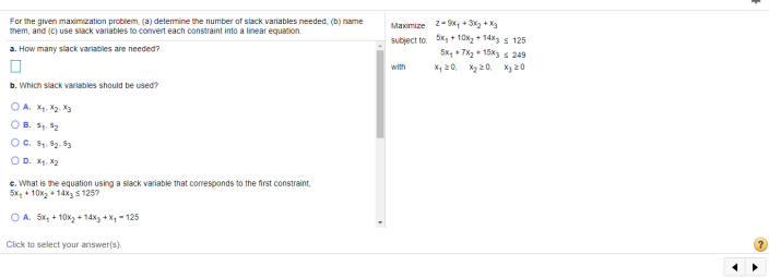 For the given maximization problem, (a) determine the number of slack variables needed, (b) name
them, and (C) use slack variables to convert each constraint into a linear equation.
Maximize z-9, + Sx + X3
subject to bk, + 10x2 + 14x s 125
5x, + 7%2 • 15x3 s 249
a. How many siack variables are needed?
with
X, 20, X2 20, X3 20
b. Which slack variables should be used?
O A. X. X2. X3
OB. S. 52
OC. S. 2. 53
OD. X. X2
e. What is the equation using a slack variable that coresponds to the first constraint,
5x, + 10x2 + 14X3 5 125?
O A. 5x, + 10xz + 14%3 + X - 125
Click to select your answer(s).
