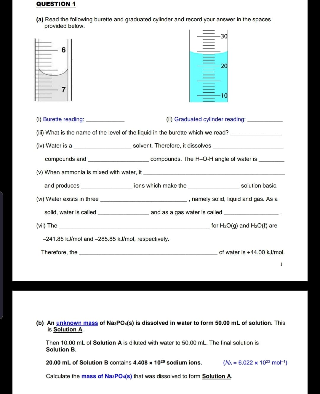 (a) Read the following burette and graduated cylinder and record your answer in the spaces
provided below.
-30
6
-20
7
-10
(i) Burette reading:
(ii) Graduated cylinder reading:
(iii) What is the name of the level of the liquid in the burette which we read?
(iv) Water is a
solvent. Therefore, it dissolves
compounds and
compounds. The H-O-H angle of water is
(v) When ammonia is mixed with water, it
and produces
ions which make the
solution basic.
(vi) Water exists in three
, namely solid, liquid and gas. As a
solid, water is called
and as a gas water is called
(vii) The
for H20(g) and H2O(t) are
-241.85 kJ/mol and -285.85 kJ/mol, respectively.
Therefore, the
of water is +44.00 kJ/mol.
1
(b) An unknown mass of Na3PO4(s) is dissolved in water to form 50.00 mL of solution. This
is Solution A.
Then 10.00 mL of Solution A is diluted with water to 50.00 mL. The final solution is
Solution B.
20.00 mL of Solution B contains 4.408 x 1020 sodium ions.
(NA = 6.022 x 1023 mol-1)
Calculate the mass of Na3PO4(s) that was dissolved to form Solution A.
