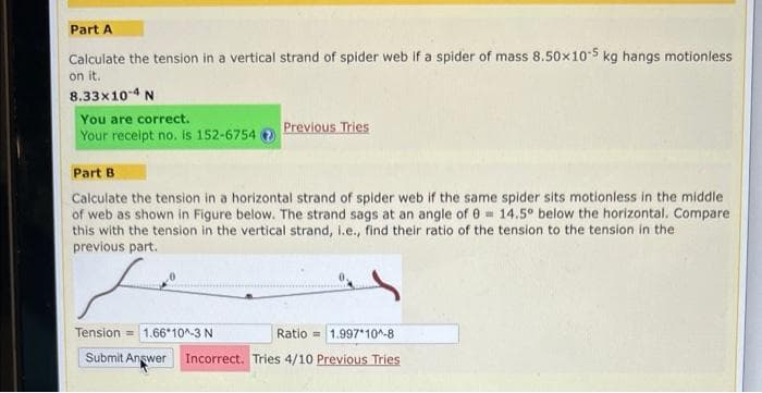 Part A
Calculate the tension in a vertical strand of spider web if a spider of mass 8.50x10-5 kg hangs motionless
on it.
8.33x10-4 N
You are correct.
Your receipt no. is 152-6754
Previous Tries
Part B
Calculate the tension in a horizontal strand of spider web if the same spider sits motionless in the middle
of web as shown in Figure below. The strand sags at an angle of 0= 14.5° below the horizontal. Compare
this with the tension in the vertical strand, i.e., find their ratio of the tension to the tension in the
previous part.
Tension 1.66 10^-3 N
Ratio
Submit Answer Incorrect. Tries 4/10 Previous Tries
1.997*10^-8