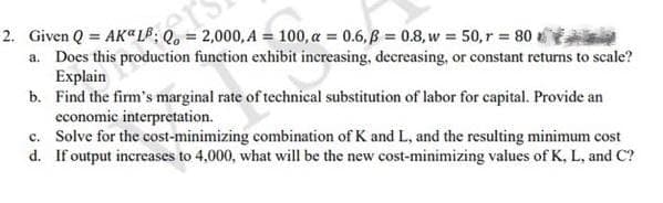 2. Given Q = AK LB: Q = 2
= 2,000, A = 100, α = 0.6,ß = 0.8, w = 50, r = 80
a. Does this production function exhibit increasing, decreasing, or constant returns to scale?
Explain
b. Find the firm's marginal rate of technical substitution of labor for capital. Provide an
economic interpretation.
c. Solve for the cost-minimizing combination of K and L, and the resulting minimum cost
d. If output increases to 4,000, what will be the new cost-minimizing values of K, L, and C?