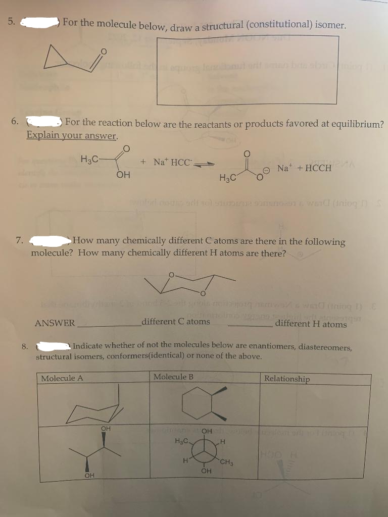 5.
6.
7.
For the molecule below, draw a structural (constitutional) isomer.
For the reaction below are the reactants or products favored at equilibrium?
Explain your answer.
8.
H₂C-
ANSWER
Molecule A
OH
OH
+ Na HCC.
OH
How many chemically different C atoms are there in the following
molecule? How many chemically different H atoms are there?
modne art sollst DNA ward (iniog
different C atoms
nalmeno trop 20pano de Ju
Indicate whether of not the molecules below are enantiomers, diastereomers,
structural isomers, conformers(identical) or none of the above.
Molecule B
H3C
H₂C.
H
OH
OH
Na + HCCH
SOURAN
H
CH3
different H atoms
Relationship
