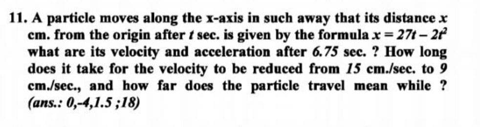 11. A particle moves along the x-axis in such away that its distance x
cm. from the origin after t sec. is given by the formula x = 27t- 2
what are its velocity and acceleration after 6.75 sec. ? How long
does it take for the velocity to be reduced from 15 cm./sec. to 9
cm./sec., and how far does the particle travel mean while ?
(ans.: 0,-4,1.5 ;18)
