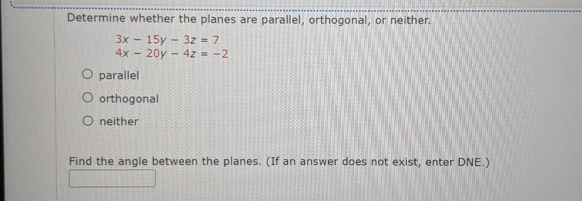 Determine whether the planes are parallel, orthogonal, or neither.
3x -
15y – 3z = 7
4х - 20y -4z%3D -2
O parallel
O orthogonal
O neither
Find the angle between the planes. (If an answer does not exist, enter DNE.)
