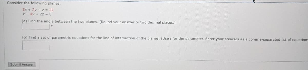 Consider the following planes.
5x + 2y - z = 22
x - 4y + 2z = 0
(a) Find the angle between the two planes. (Round your answer to two decimal places.)
(b) Find a set of parametric equations for the line of intersection of the planes. (Use t for the parameter. Enter your answers as a comma-separated list of equations
Submit Answer
